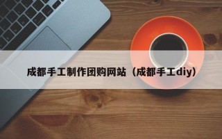 肇庆成都手工制作团购网站（成都手工diy）