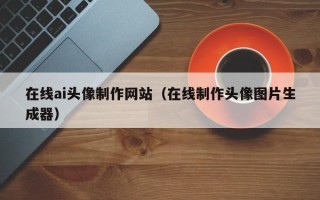 肇庆在线ai头像制作网站（在线制作头像图片生成器）