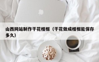 肇庆山西网站制作干花相框（干花做成相框能保存多久）